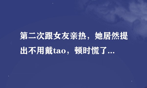 第二次跟女友亲热，她居然提出不用戴tao，顿时慌了，万一有了怎么办？每次在我耳边说不会依懒我