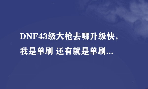 DNF43级大枪去哪升级快，我是单刷 还有就是单刷几天到48啊