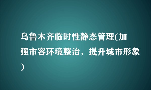 乌鲁木齐临时性静态管理(加强市容环境整治，提升城市形象)