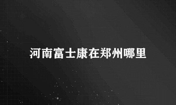 河南富士康在郑州哪里