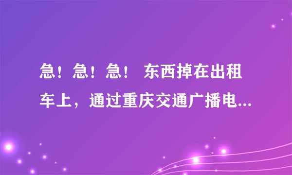 急！急！急！ 东西掉在出租车上，通过重庆交通广播电台播出信息。但是不知道电话，有谁知道？