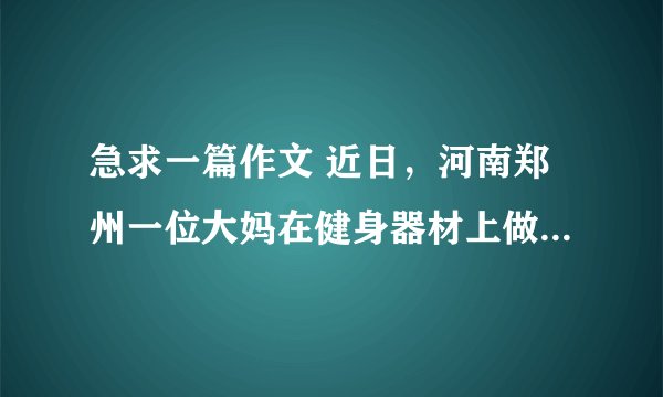 急求一篇作文 近日，河南郑州一位大妈在健身器材上做仰卧起坐时，环卫工人在她旁边清扫地上的树叶，大妈