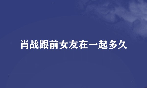 肖战跟前女友在一起多久