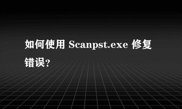 如何使用 Scanpst.exe 修复错误？