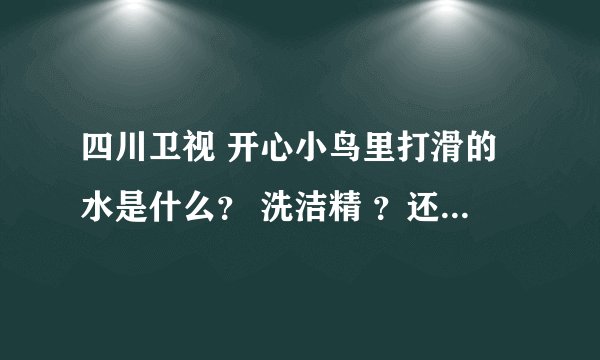 四川卫视 开心小鸟里打滑的水是什么？ 洗洁精 ？还是什么？