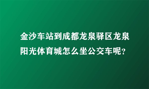 金沙车站到成都龙泉驿区龙泉阳光体育城怎么坐公交车呢？