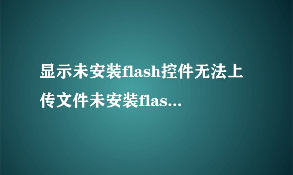 显示未安装flash控件无法上传文件未安装flash控件无法上传图片