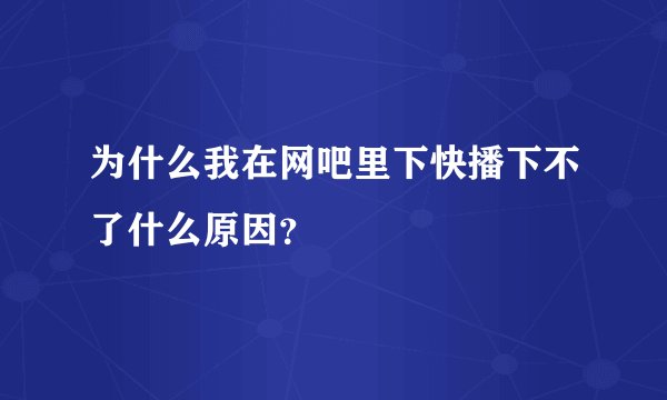 为什么我在网吧里下快播下不了什么原因？