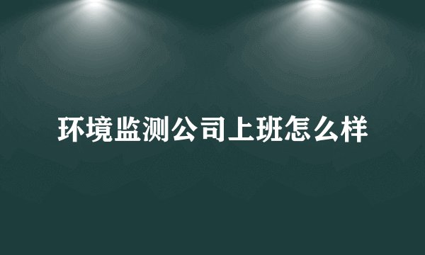 环境监测公司上班怎么样