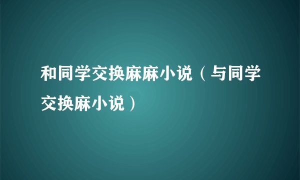 和同学交换麻麻小说（与同学交换麻小说）