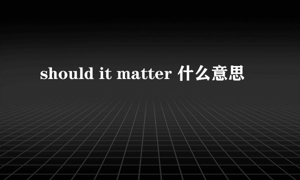 should it matter 什么意思
