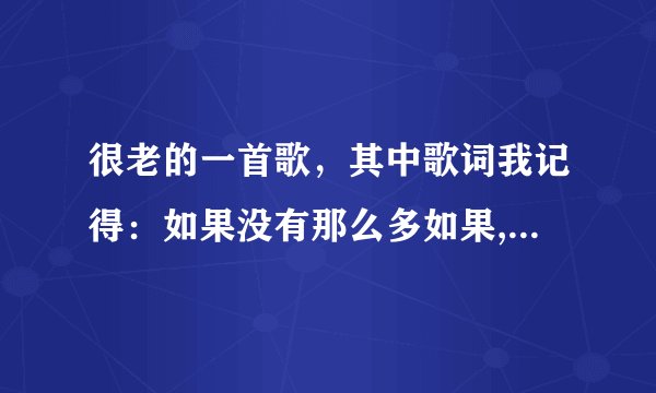 很老的一首歌，其中歌词我记得：如果没有那么多如果,那我将在寂寞中消失,大海也不会再有浪涛碧波。求歌