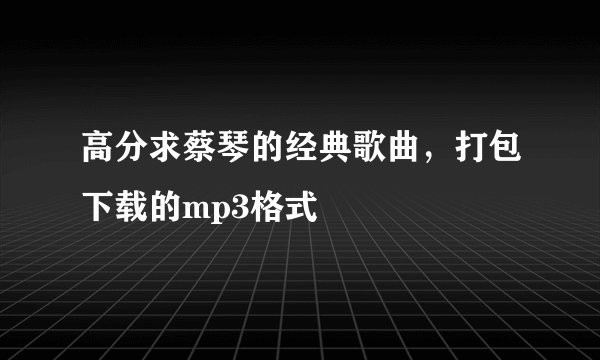 高分求蔡琴的经典歌曲，打包下载的mp3格式