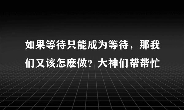 如果等待只能成为等待，那我们又该怎麽做？大神们帮帮忙