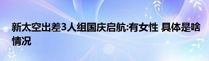 新太空出差3人组国庆启航有女性具体是啥情况