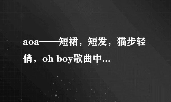 aoa——短裙，短发，猫步轻俏，oh boy歌曲中文谐音。要非常准确的。