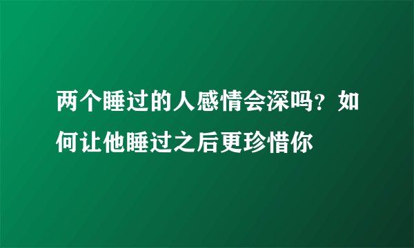 两个睡过的人感情会深吗？如何让他睡过之后更珍惜你