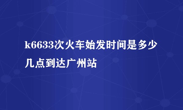k6633次火车始发时间是多少几点到达广州站
