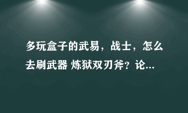 多玩盒子的武易，战士，怎么去刷武器 炼狱双刃斧？论坛客服就不要来了，我在游戏里问了，没人回答
