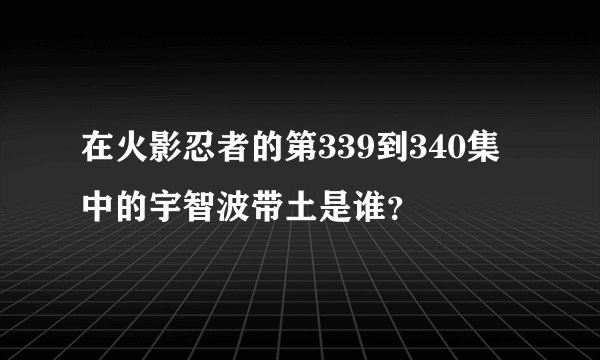 在火影忍者的第339到340集中的宇智波带土是谁？