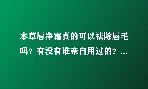 本草唇净霜真的可以祛除唇毛吗？有没有谁亲自用过的？效果好不好，麻烦告知一下