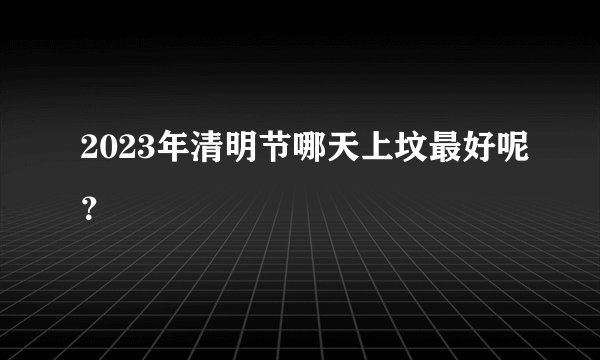 2023年清明节哪天上坟最好呢？