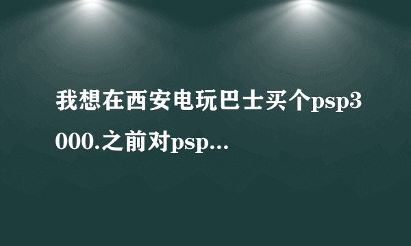 我想在西安电玩巴士买个psp3000.之前对psp3000基本不了解，麻烦大家给点建议