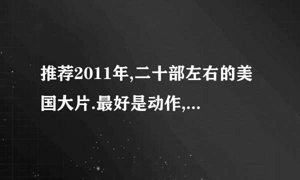推荐2011年,二十部左右的美国大片.最好是动作,惊悚,恐怖.科幻也行从今天看到正月初七.好的话 加分的.