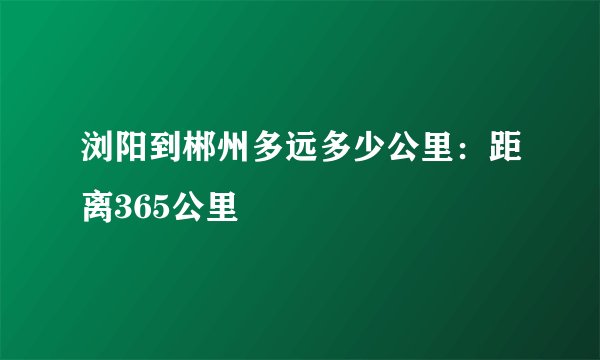 浏阳到郴州多远多少公里：距离365公里