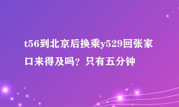 t56到北京后换乘y529回张家口来得及吗？只有五分钟