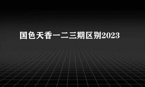国色天香一二三期区别2023