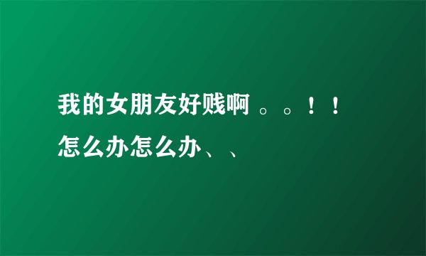 我的女朋友好贱啊 。。！！怎么办怎么办、、