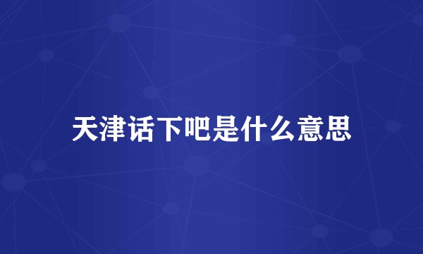 天津话下吧是什么意思