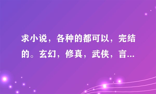 求小说，各种的都可以，完结的。玄幻，修真，武侠，言情都要。谢谢！！！请发到邮箱1808435949@qq.com