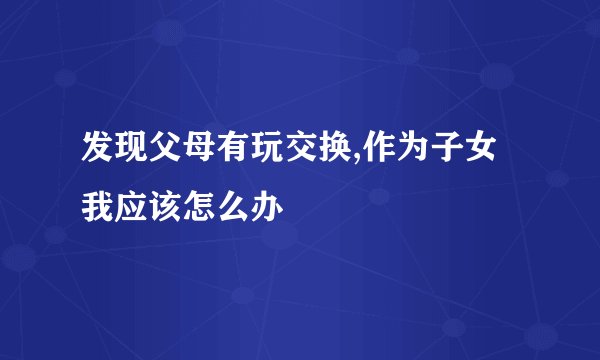 发现父母有玩交换,作为子女我应该怎么办