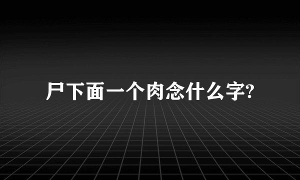 尸下面一个肉念什么字?
