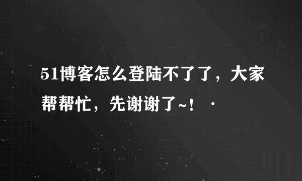 51博客怎么登陆不了了，大家帮帮忙，先谢谢了~！·