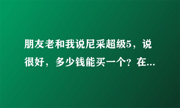 朋友老和我说尼采超级5，说很好，多少钱能买一个？在哪里可以买得到？
