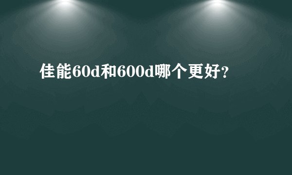 佳能60d和600d哪个更好？