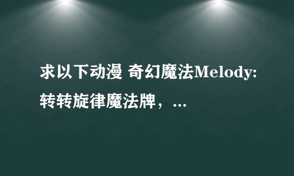 求以下动漫 奇幻魔法Melody:转转旋律魔法牌，最终兵器魔神少女，偶像宣言