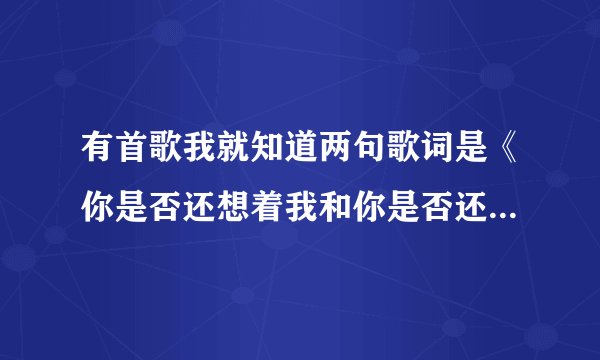 有首歌我就知道两句歌词是《你是否还想着我和你是否还爱着我》是个女的唱的，请朋友们帮我找哈，我先谢谢