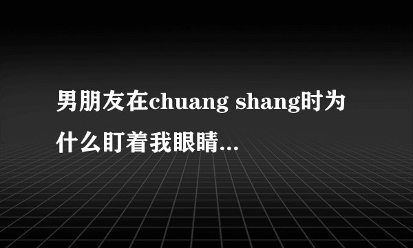 男朋友在chuang shang时为什么盯着我眼睛看？尤其是哪个时！