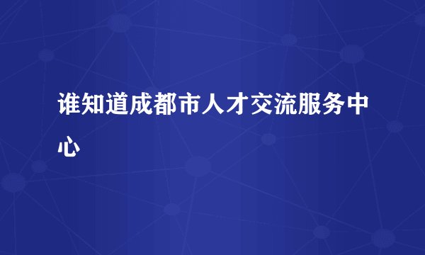 谁知道成都市人才交流服务中心