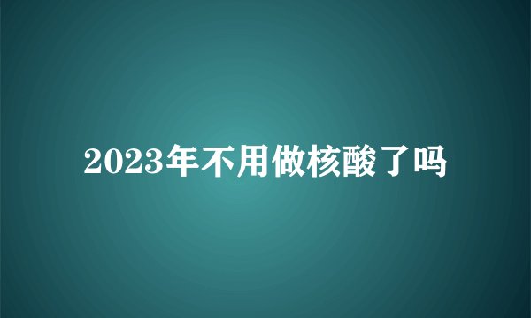 2023年不用做核酸了吗