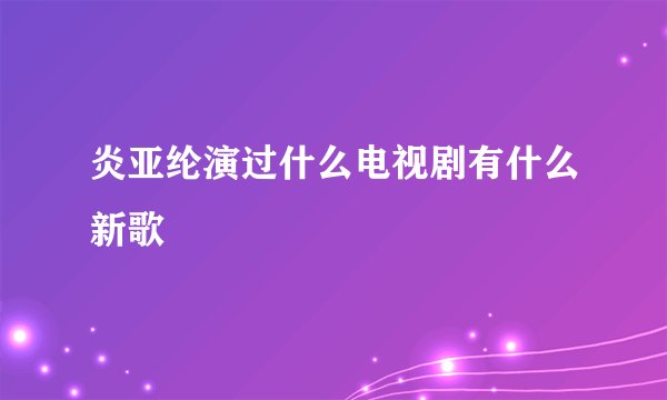 炎亚纶演过什么电视剧有什么新歌