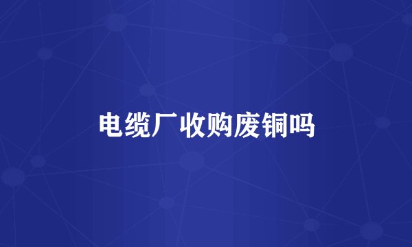 电缆厂收购废铜吗