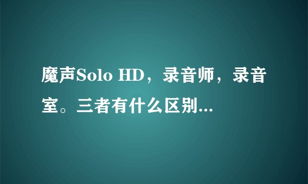 魔声Solo HD，录音师，录音室。三者有什么区别？拜托了各位 谢谢