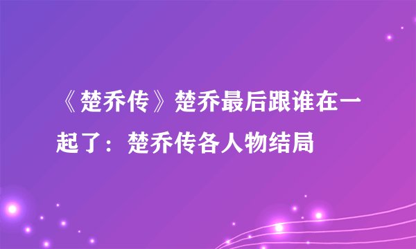 《楚乔传》楚乔最后跟谁在一起了：楚乔传各人物结局