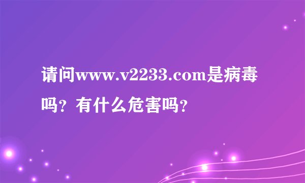 请问www.v2233.com是病毒吗？有什么危害吗？