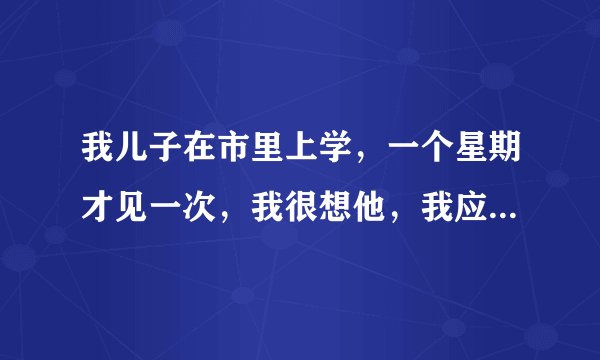 我儿子在市里上学，一个星期才见一次，我很想他，我应该怎么办？不想让他继续上学了，很纠结